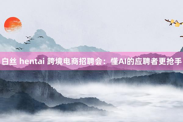 白丝 hentai 跨境电商招聘会：懂AI的应聘者更抢手