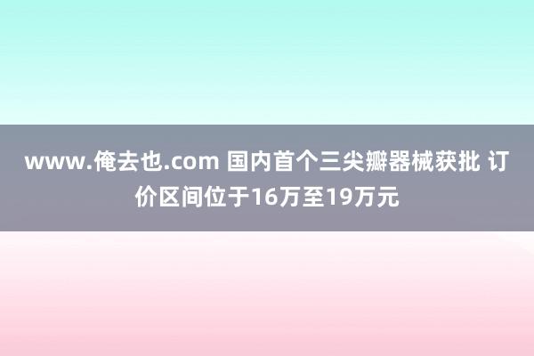 www.俺去也.com 国内首个三尖瓣器械获批 订价区间位于16万至19万元