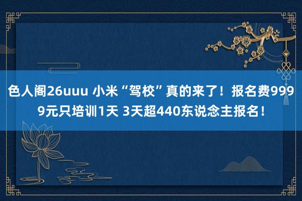 色人阁26uuu 小米“驾校”真的来了！报名费9999元只培训1天 3天超440东说念主报名！