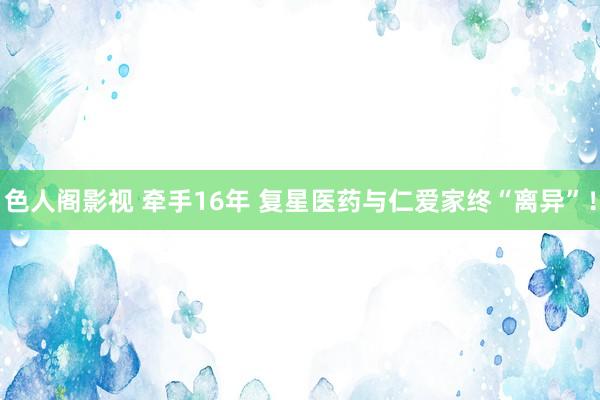色人阁影视 牵手16年 复星医药与仁爱家终“离异”！