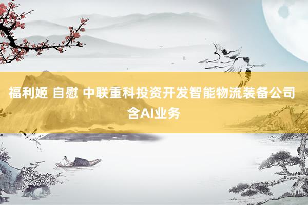 福利姬 自慰 中联重科投资开发智能物流装备公司 含AI业务