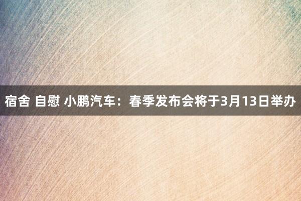 宿舍 自慰 小鹏汽车：春季发布会将于3月13日举办