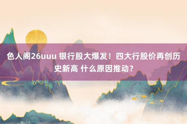 色人阁26uuu 银行股大爆发！四大行股价再创历史新高 什么原因推动？