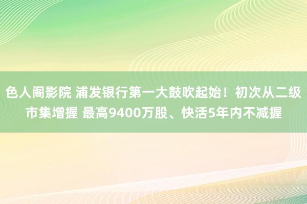 色人阁影院 浦发银行第一大鼓吹起始！初次从二级市集增握 最高9400万股、快活5年内不减握