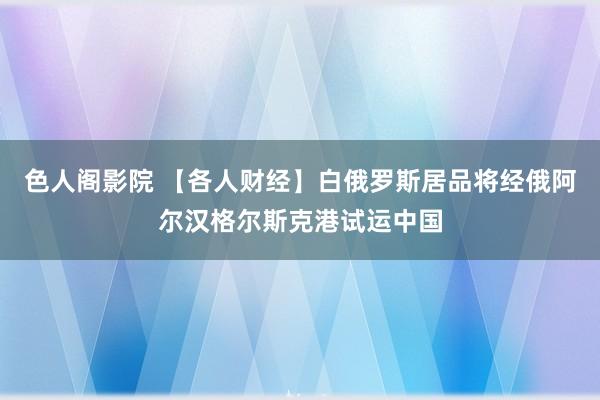 色人阁影院 【各人财经】白俄罗斯居品将经俄阿尔汉格尔斯克港试运中国