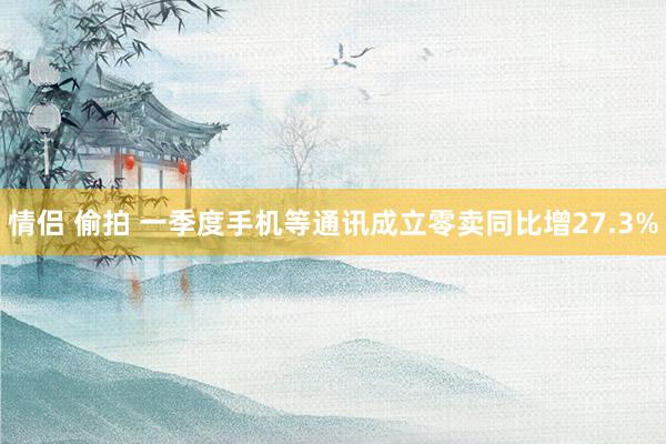 情侣 偷拍 一季度手机等通讯成立零卖同比增27.3%