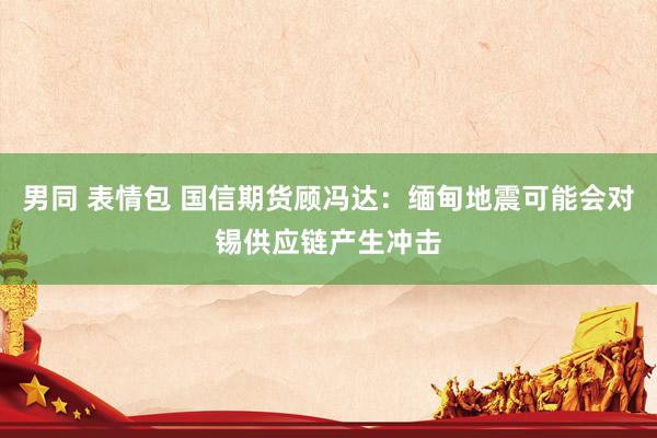 男同 表情包 国信期货顾冯达：缅甸地震可能会对锡供应链产生冲击
