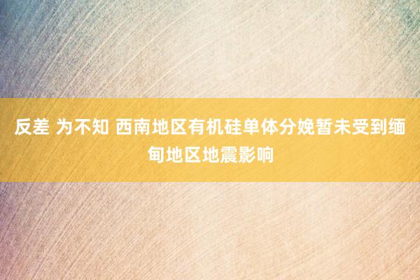 反差 为不知 西南地区有机硅单体分娩暂未受到缅甸地区地震影响